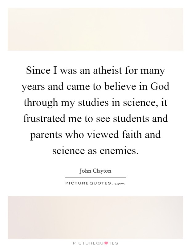 Since I was an atheist for many years and came to believe in God through my studies in science, it frustrated me to see students and parents who viewed faith and science as enemies. Picture Quote #1