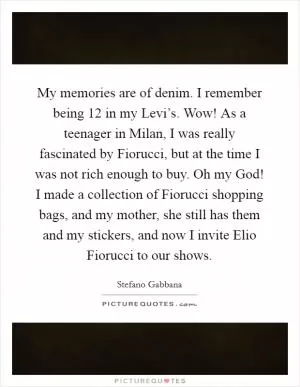 My memories are of denim. I remember being 12 in my Levi’s. Wow! As a teenager in Milan, I was really fascinated by Fiorucci, but at the time I was not rich enough to buy. Oh my God! I made a collection of Fiorucci shopping bags, and my mother, she still has them and my stickers, and now I invite Elio Fiorucci to our shows Picture Quote #1