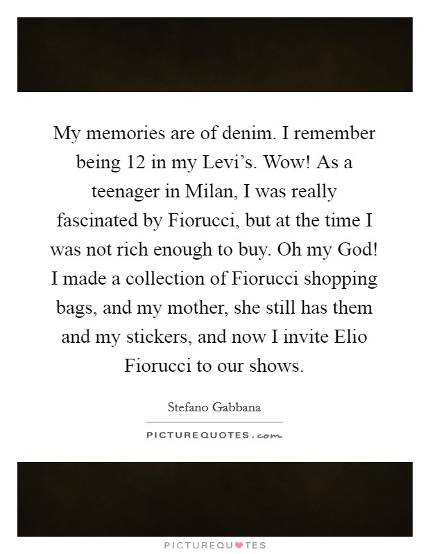 My memories are of denim. I remember being 12 in my Levi's. Wow! As a teenager in Milan, I was really fascinated by Fiorucci, but at the time I was not rich enough to buy. Oh my God! I made a collection of Fiorucci shopping bags, and my mother, she still has them and my stickers, and now I invite Elio Fiorucci to our shows. Picture Quote #1
