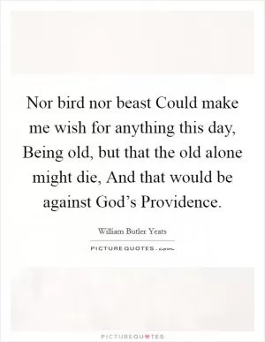 Nor bird nor beast Could make me wish for anything this day, Being old, but that the old alone might die, And that would be against God’s Providence Picture Quote #1