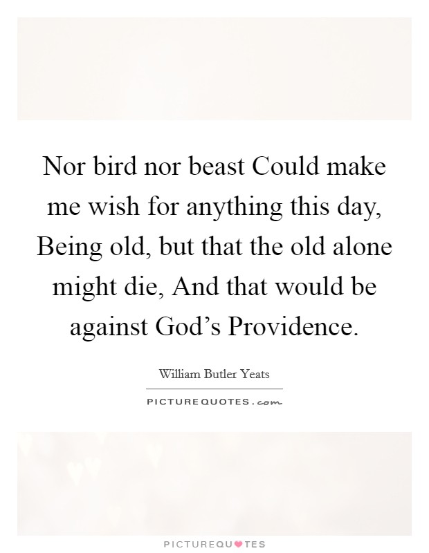 Nor bird nor beast Could make me wish for anything this day, Being old, but that the old alone might die, And that would be against God's Providence. Picture Quote #1
