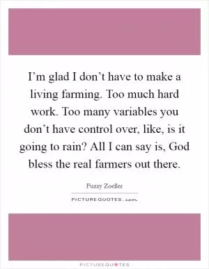 I’m glad I don’t have to make a living farming. Too much hard work. Too many variables you don’t have control over, like, is it going to rain? All I can say is, God bless the real farmers out there Picture Quote #1