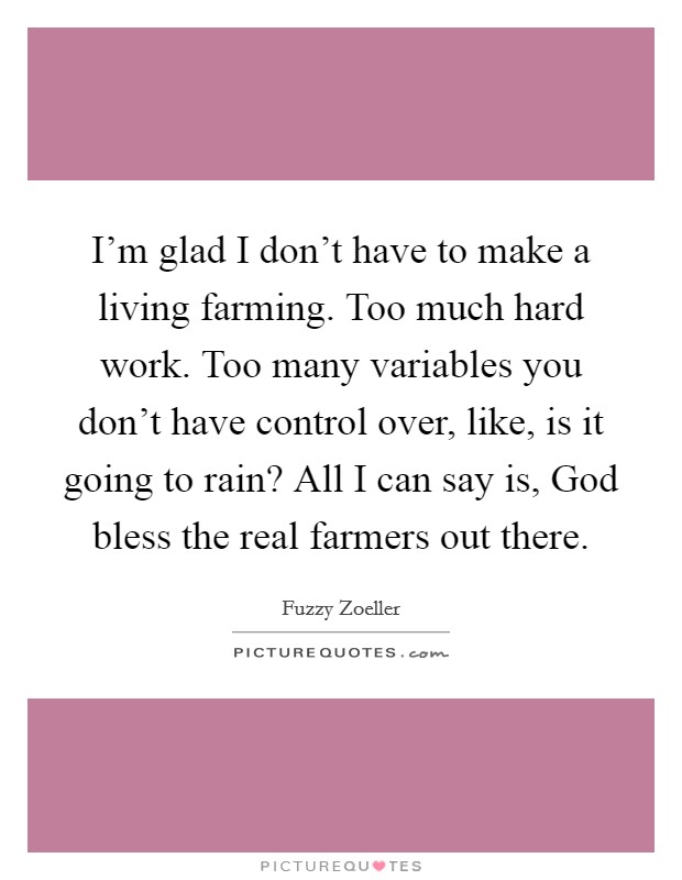 I'm glad I don't have to make a living farming. Too much hard work. Too many variables you don't have control over, like, is it going to rain? All I can say is, God bless the real farmers out there. Picture Quote #1