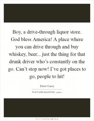 Boy, a drive-through liquor store. God bless America! A place where you can drive through and buy whiskey, beer... just the thing for that drunk driver who’s constantly on the go. Can’t stop now! I’ve got places to go, people to hit! Picture Quote #1