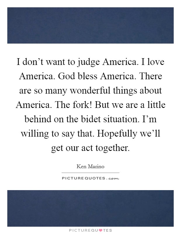 I don't want to judge America. I love America. God bless America. There are so many wonderful things about America. The fork! But we are a little behind on the bidet situation. I'm willing to say that. Hopefully we'll get our act together. Picture Quote #1
