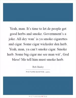Yeah, man. It’s time to let de people get good herbs and smoke. Government’s a joke. All dey wan’ is ya smoke cigarettes and cigar. Some cigar wickeder den herb. Yeah, man, ya can’t smoke cigar. Smoke herb. Some big cigar me see man wit’, God bless! Me tell him must smoke herb Picture Quote #1