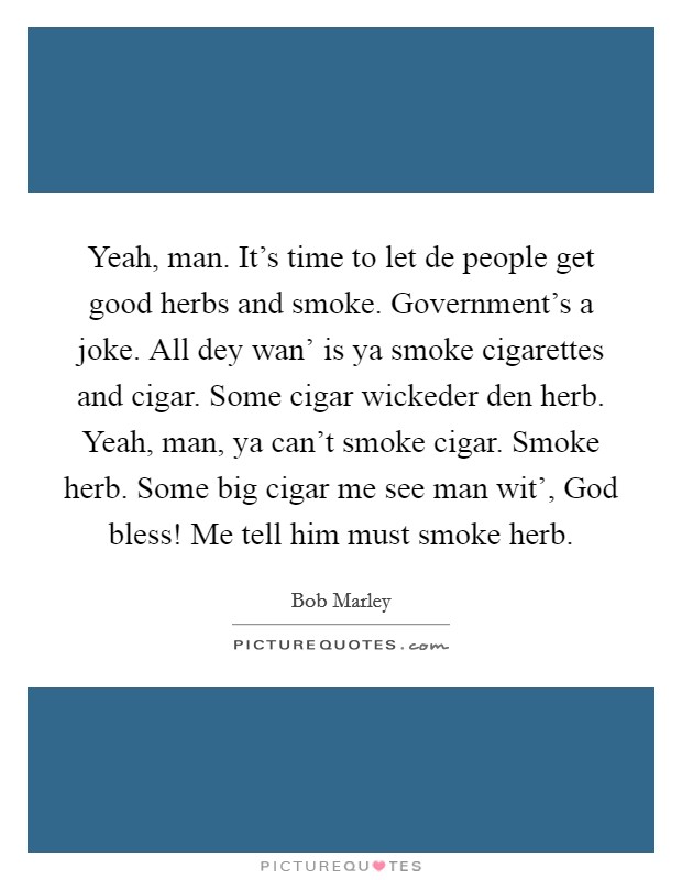 Yeah, man. It's time to let de people get good herbs and smoke. Government's a joke. All dey wan' is ya smoke cigarettes and cigar. Some cigar wickeder den herb. Yeah, man, ya can't smoke cigar. Smoke herb. Some big cigar me see man wit', God bless! Me tell him must smoke herb. Picture Quote #1