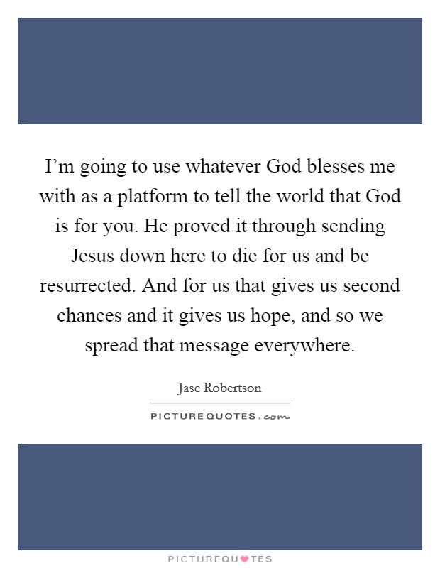 I'm going to use whatever God blesses me with as a platform to tell the world that God is for you. He proved it through sending Jesus down here to die for us and be resurrected. And for us that gives us second chances and it gives us hope, and so we spread that message everywhere. Picture Quote #1
