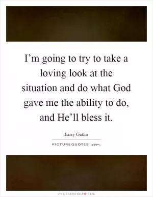 I’m going to try to take a loving look at the situation and do what God gave me the ability to do, and He’ll bless it Picture Quote #1
