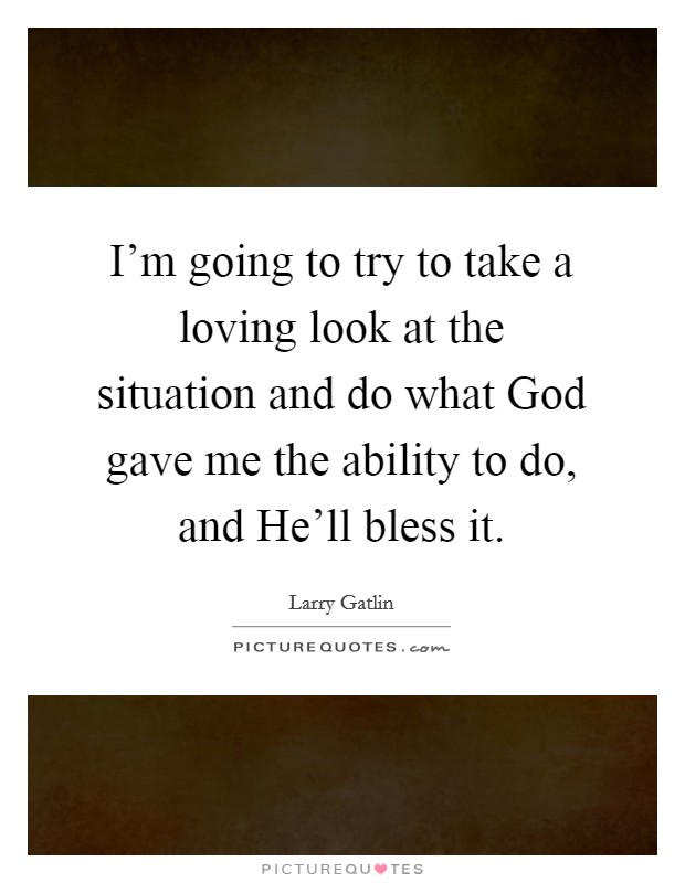 I'm going to try to take a loving look at the situation and do what God gave me the ability to do, and He'll bless it. Picture Quote #1