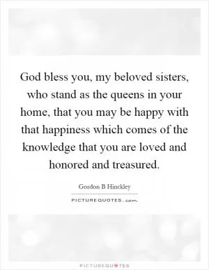 God bless you, my beloved sisters, who stand as the queens in your home, that you may be happy with that happiness which comes of the knowledge that you are loved and honored and treasured Picture Quote #1