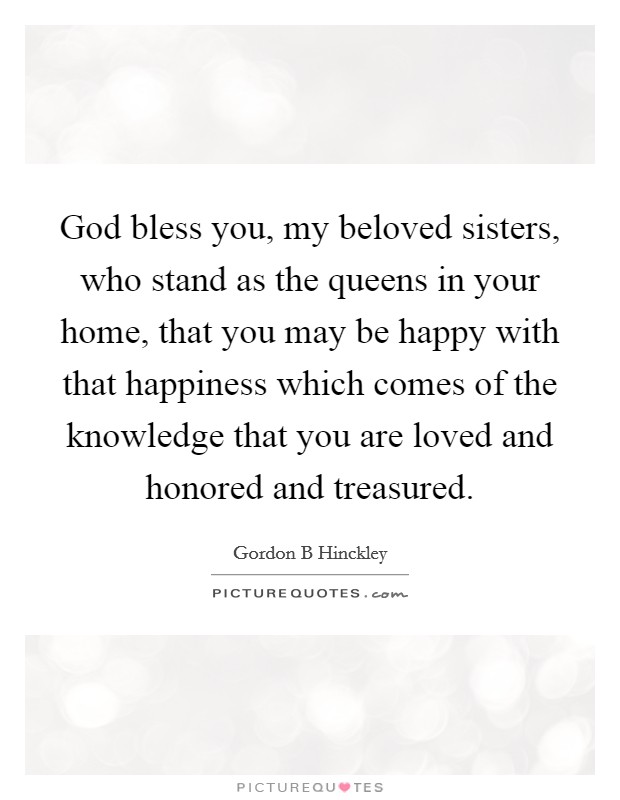God bless you, my beloved sisters, who stand as the queens in your home, that you may be happy with that happiness which comes of the knowledge that you are loved and honored and treasured. Picture Quote #1