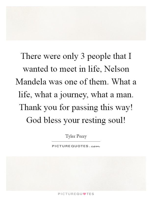 There were only 3 people that I wanted to meet in life, Nelson Mandela was one of them. What a life, what a journey, what a man. Thank you for passing this way! God bless your resting soul! Picture Quote #1
