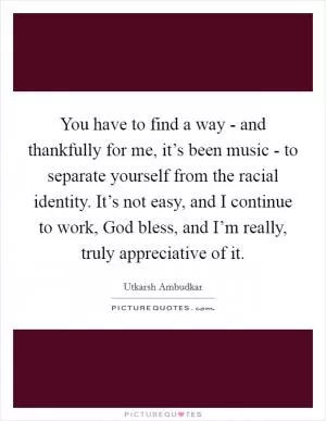 You have to find a way - and thankfully for me, it’s been music - to separate yourself from the racial identity. It’s not easy, and I continue to work, God bless, and I’m really, truly appreciative of it Picture Quote #1