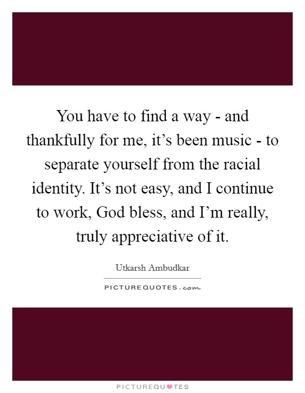 You have to find a way - and thankfully for me, it's been music - to separate yourself from the racial identity. It's not easy, and I continue to work, God bless, and I'm really, truly appreciative of it. Picture Quote #1