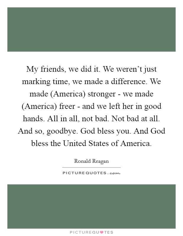 My friends, we did it. We weren't just marking time, we made a difference. We made (America) stronger - we made (America) freer - and we left her in good hands. All in all, not bad. Not bad at all. And so, goodbye. God bless you. And God bless the United States of America. Picture Quote #1