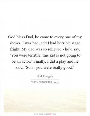 God bless Dad, he came to every one of my shows. I was bad, and I had horrible stage fright. My dad was so relieved - he’d say, ‘You were terrible; this kid is not going to be an actor.’ Finally, I did a play and he said, ‘Son - you were really good.’ Picture Quote #1