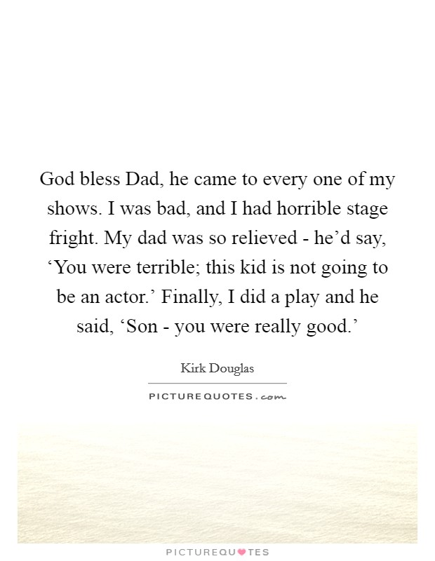 God bless Dad, he came to every one of my shows. I was bad, and I had horrible stage fright. My dad was so relieved - he'd say, ‘You were terrible; this kid is not going to be an actor.' Finally, I did a play and he said, ‘Son - you were really good.' Picture Quote #1