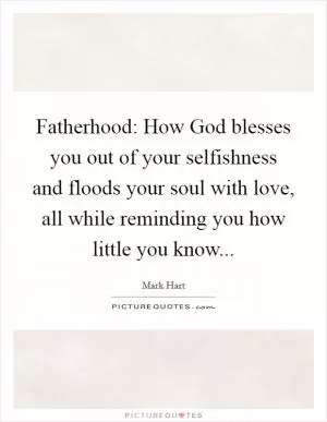 Fatherhood: How God blesses you out of your selfishness and floods your soul with love, all while reminding you how little you know Picture Quote #1