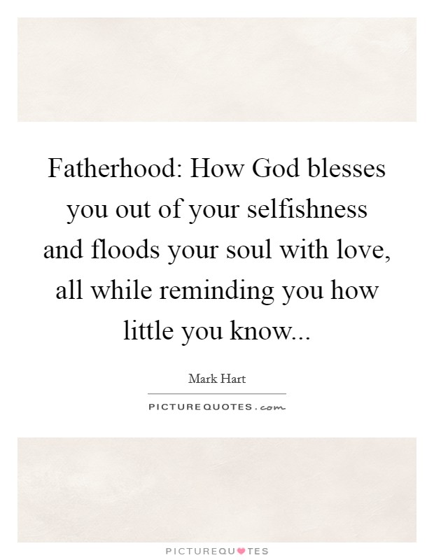 Fatherhood: How God blesses you out of your selfishness and floods your soul with love, all while reminding you how little you know... Picture Quote #1