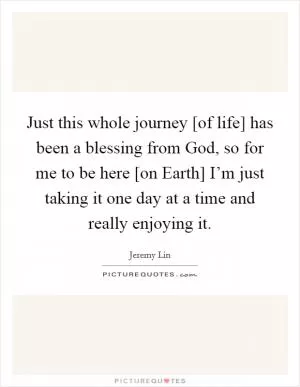 Just this whole journey [of life] has been a blessing from God, so for me to be here [on Earth] I’m just taking it one day at a time and really enjoying it Picture Quote #1