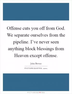 Offense cuts you off from God. We separate ourselves from the pipeline. I’ve never seen anything block blessings from Heaven except offense Picture Quote #1