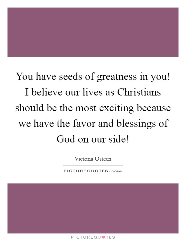 You have seeds of greatness in you! I believe our lives as Christians should be the most exciting because we have the favor and blessings of God on our side! Picture Quote #1