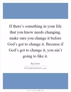 If there’s something in your life that you know needs changing, make sure you change it before God’s got to change it. Because if God’s got to change it, you ain’t going to like it Picture Quote #1
