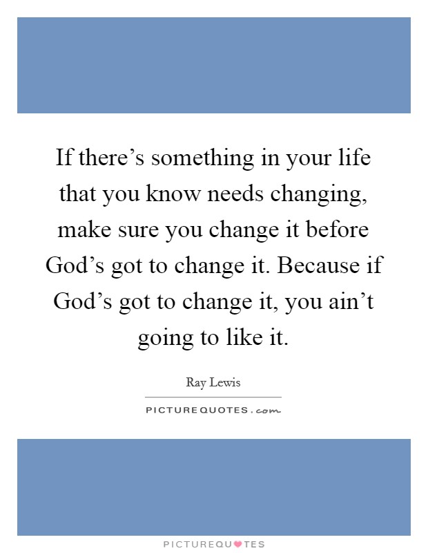 If there's something in your life that you know needs changing, make sure you change it before God's got to change it. Because if God's got to change it, you ain't going to like it. Picture Quote #1