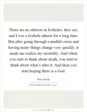 There are no atheists in foxholes, they say, and I was a foxhole atheist for a long time. But after going through a midlife crisis and having many things change very quickly, it made me realize my mortality. And when you start to think about death, you start to think about what’s after it. And then you start hoping there is a God Picture Quote #1