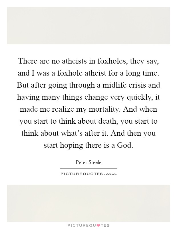 There are no atheists in foxholes, they say, and I was a foxhole atheist for a long time. But after going through a midlife crisis and having many things change very quickly, it made me realize my mortality. And when you start to think about death, you start to think about what's after it. And then you start hoping there is a God. Picture Quote #1