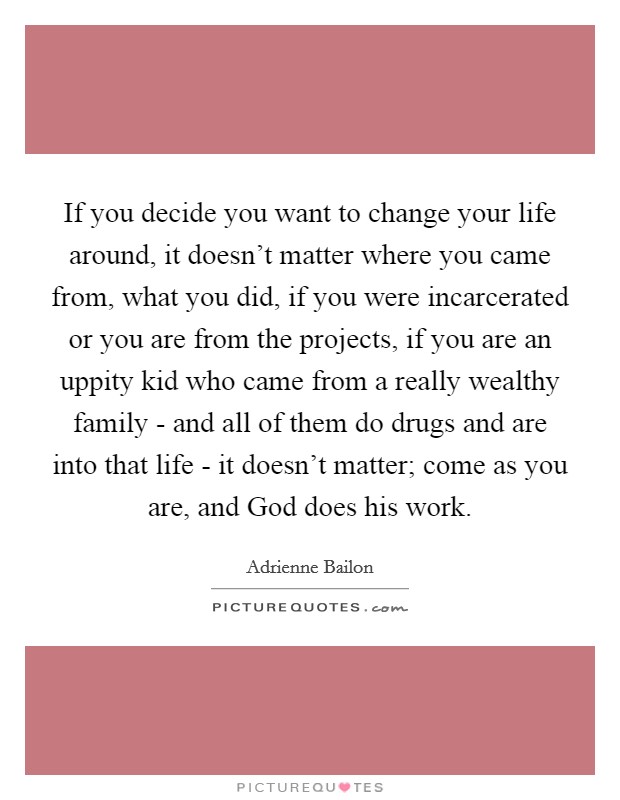 If you decide you want to change your life around, it doesn't matter where you came from, what you did, if you were incarcerated or you are from the projects, if you are an uppity kid who came from a really wealthy family - and all of them do drugs and are into that life - it doesn't matter; come as you are, and God does his work. Picture Quote #1