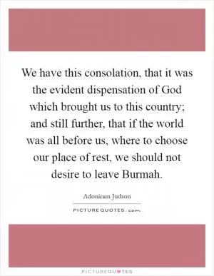 We have this consolation, that it was the evident dispensation of God which brought us to this country; and still further, that if the world was all before us, where to choose our place of rest, we should not desire to leave Burmah Picture Quote #1