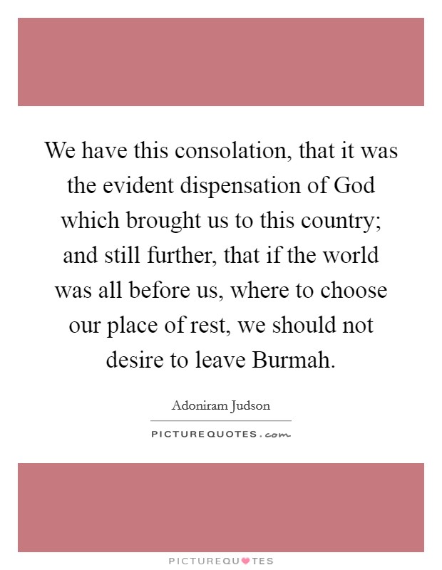 We have this consolation, that it was the evident dispensation of God which brought us to this country; and still further, that if the world was all before us, where to choose our place of rest, we should not desire to leave Burmah. Picture Quote #1