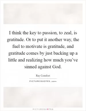 I think the key to passion, to zeal, is gratitude. Or to put it another way, the fuel to motivate is gratitude, and gratitude comes by just backing up a little and realizing how much you’ve sinned against God Picture Quote #1