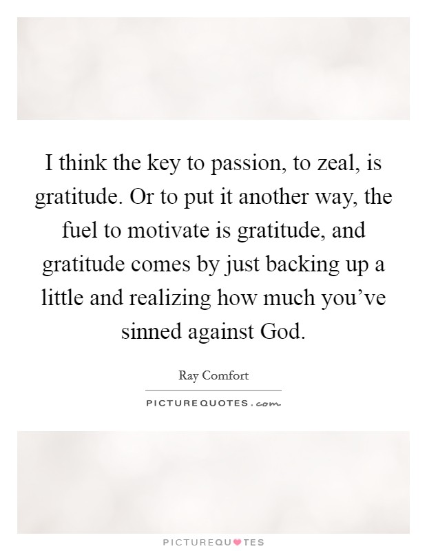 I think the key to passion, to zeal, is gratitude. Or to put it another way, the fuel to motivate is gratitude, and gratitude comes by just backing up a little and realizing how much you've sinned against God. Picture Quote #1