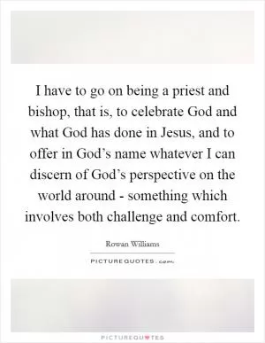 I have to go on being a priest and bishop, that is, to celebrate God and what God has done in Jesus, and to offer in God’s name whatever I can discern of God’s perspective on the world around - something which involves both challenge and comfort Picture Quote #1