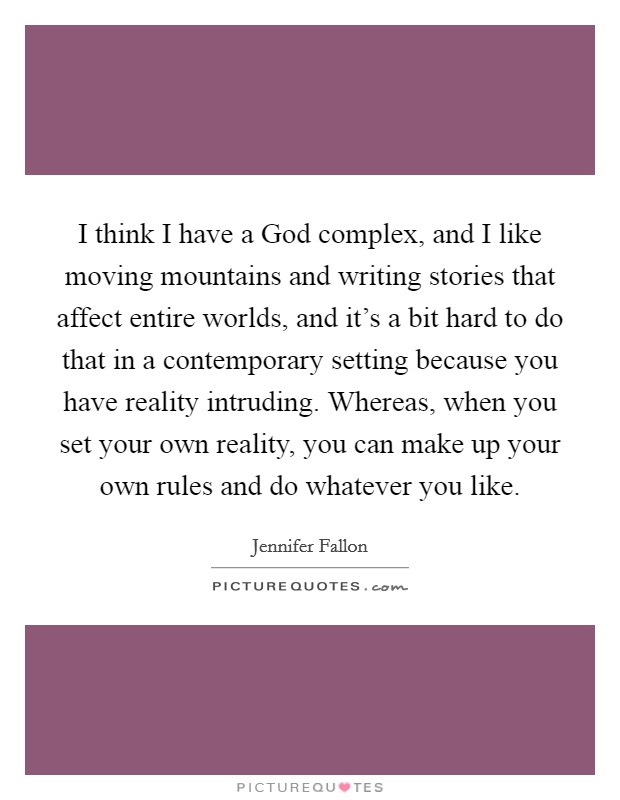 I think I have a God complex, and I like moving mountains and writing stories that affect entire worlds, and it's a bit hard to do that in a contemporary setting because you have reality intruding. Whereas, when you set your own reality, you can make up your own rules and do whatever you like. Picture Quote #1