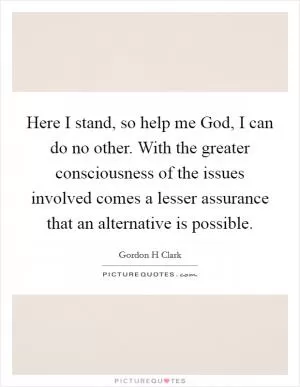 Here I stand, so help me God, I can do no other. With the greater consciousness of the issues involved comes a lesser assurance that an alternative is possible Picture Quote #1