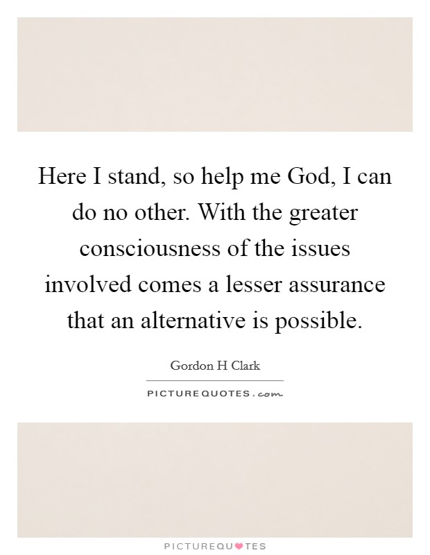 Here I stand, so help me God, I can do no other. With the greater consciousness of the issues involved comes a lesser assurance that an alternative is possible. Picture Quote #1