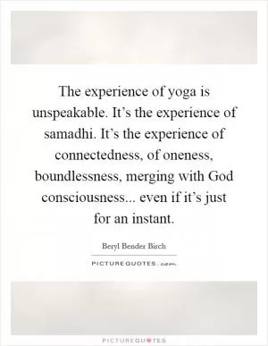 The experience of yoga is unspeakable. It’s the experience of samadhi. It’s the experience of connectedness, of oneness, boundlessness, merging with God consciousness... even if it’s just for an instant Picture Quote #1