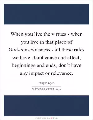 When you live the virtues - when you live in that place of God-consciousness - all these rules we have about cause and effect, beginnings and ends, don’t have any impact or relevance Picture Quote #1