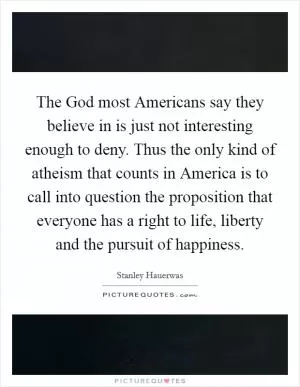 The God most Americans say they believe in is just not interesting enough to deny. Thus the only kind of atheism that counts in America is to call into question the proposition that everyone has a right to life, liberty and the pursuit of happiness Picture Quote #1