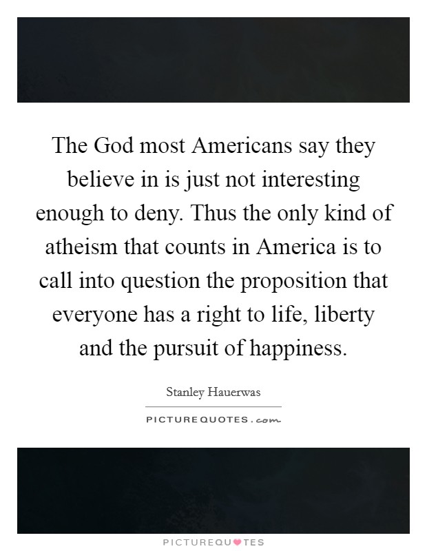 The God most Americans say they believe in is just not interesting enough to deny. Thus the only kind of atheism that counts in America is to call into question the proposition that everyone has a right to life, liberty and the pursuit of happiness. Picture Quote #1