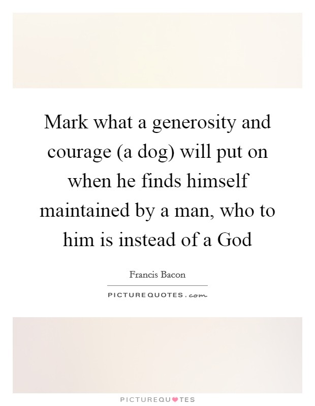 Mark what a generosity and courage (a dog) will put on when he finds himself maintained by a man, who to him is instead of a God Picture Quote #1