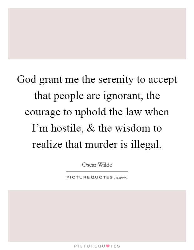 God grant me the serenity to accept that people are ignorant, the courage to uphold the law when I'm hostile, and the wisdom to realize that murder is illegal. Picture Quote #1