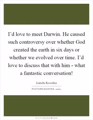 I’d love to meet Darwin. He caused such controversy over whether God created the earth in six days or whether we evolved over time. I’d love to discuss that with him - what a fantastic conversation! Picture Quote #1