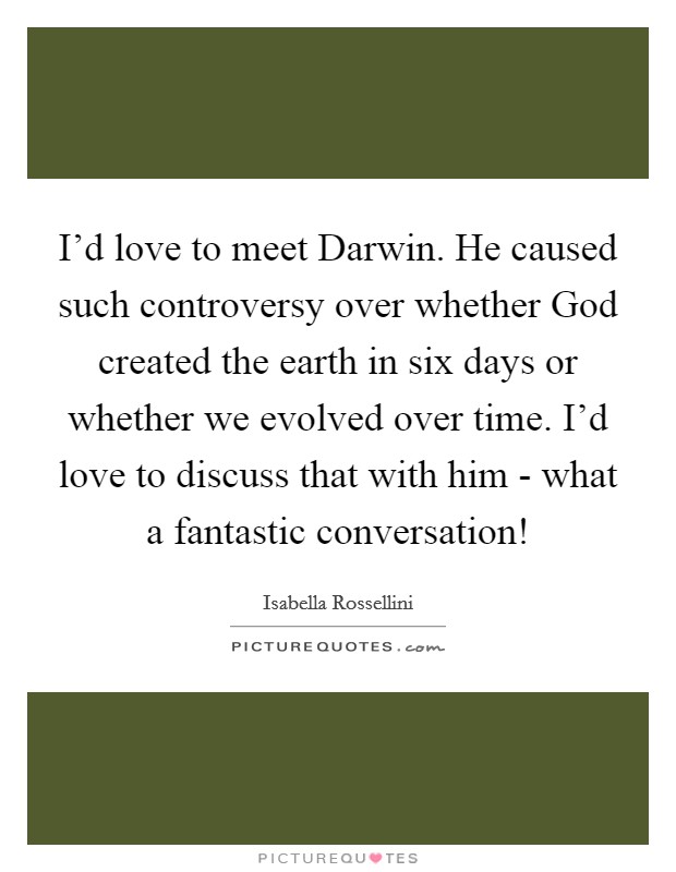I'd love to meet Darwin. He caused such controversy over whether God created the earth in six days or whether we evolved over time. I'd love to discuss that with him - what a fantastic conversation! Picture Quote #1