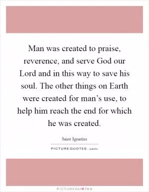 Man was created to praise, reverence, and serve God our Lord and in this way to save his soul. The other things on Earth were created for man’s use, to help him reach the end for which he was created Picture Quote #1