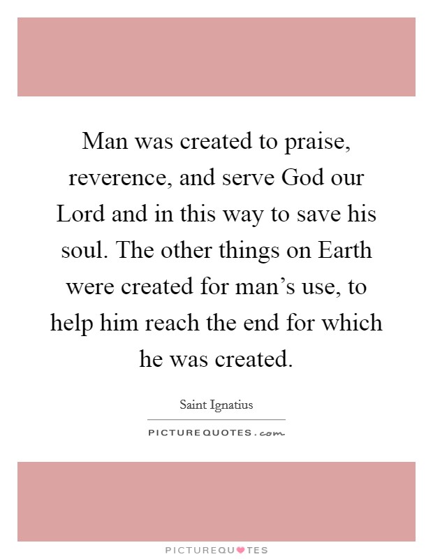 Man was created to praise, reverence, and serve God our Lord and in this way to save his soul. The other things on Earth were created for man's use, to help him reach the end for which he was created. Picture Quote #1